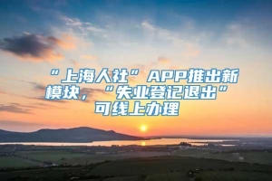 “上海人社”APP推出新模块，“失业登记退出”可线上办理