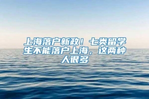 上海落户新政！七类留学生不能落户上海，这两种人很多