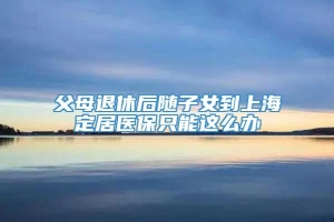 父母退休后随子女到上海定居医保只能这么办