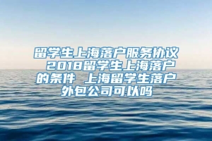 留学生上海落户服务协议 2018留学生上海落户的条件 上海留学生落户外包公司可以吗