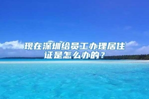 现在深圳给员工办理居住证是怎么办的？