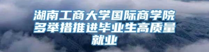 湖南工商大学国际商学院多举措推进毕业生高质量就业