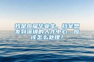 我是应届毕业生，档案想发到深圳的人才中心，应该怎么处理？