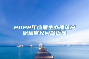 2022年应届生办理落户深圳常见问题汇总