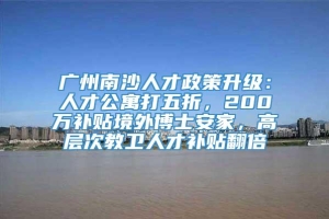 广州南沙人才政策升级：人才公寓打五折，200万补贴境外博士安家，高层次教卫人才补贴翻倍