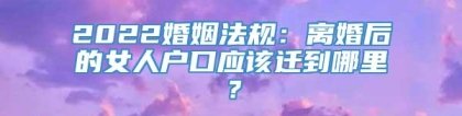 2022婚姻法规：离婚后的女人户口应该迁到哪里？