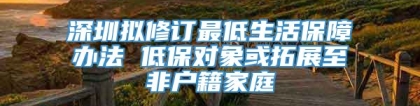 深圳拟修订最低生活保障办法 低保对象或拓展至非户籍家庭