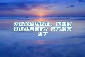 办理深圳居住证，你遇到过这些问题吗？官方解答来了