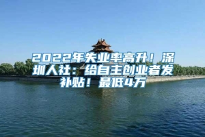 2022年失业率高升！深圳人社：给自主创业者发补贴！最低4万