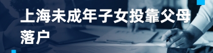 2021最新上海未成年子女投靠父母落户政策、条件、办事指南