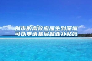 别市的高校应届生到深圳可以申请基层就业补贴吗