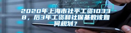 2020年上海市社平工资10338，后3年工资和社保基数该如何规划？