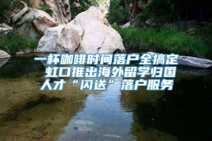 一杯咖啡时间落户全搞定 虹口推出海外留学归国人才“闪送”落户服务