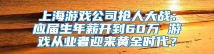 上海游戏公司抢人大战：应届生年薪开到60万 游戏从业者迎来黄金时代？