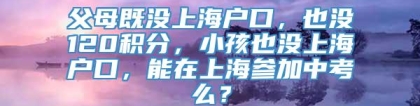 父母既没上海户口，也没120积分，小孩也没上海户口，能在上海参加中考么？