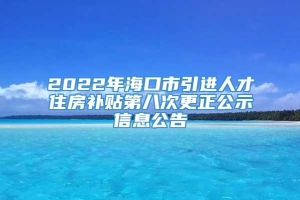 2022年海口市引进人才住房补贴第八次更正公示信息公告