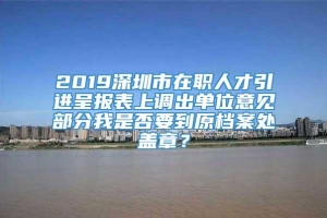 2019深圳市在职人才引进呈报表上调出单位意见部分我是否要到原档案处盖章？