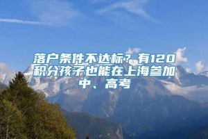 落户条件不达标？有120积分孩子也能在上海参加中、高考