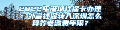 2022年深圳社保卡办理：外省社保转入深圳怎么算养老缴费年限？