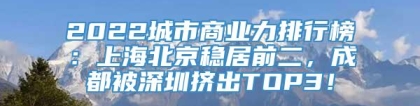 2022城市商业力排行榜：上海北京稳居前二，成都被深圳挤出TOP3！