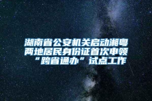 湖南省公安机关启动湘粤两地居民身份证首次申领“跨省通办”试点工作