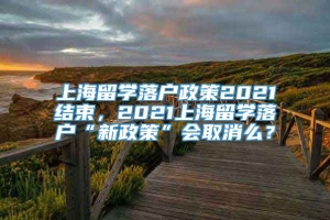 上海留学落户政策2021结束，2021上海留学落户“新政策”会取消么？