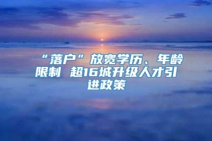 “落户”放宽学历、年龄限制 超16城升级人才引进政策