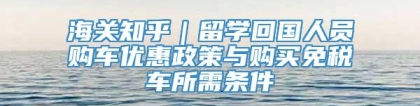 海关知乎｜留学回国人员购车优惠政策与购买免税车所需条件