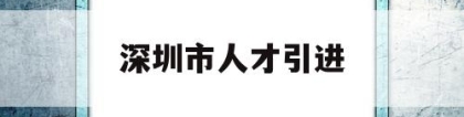 深圳市人才引进(深圳市人才引进业务申报系统)