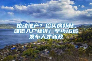 拉动地产？给买房补贴、降低入户标准！至少16城发布人才新政