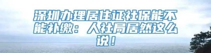 深圳办理居住证社保能不能补缴：人社局居然这么说！