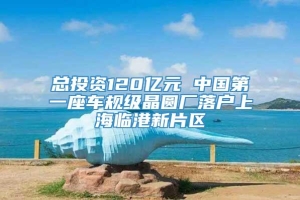 总投资120亿元 中国第一座车规级晶圆厂落户上海临港新片区