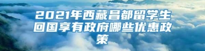 2021年西藏昌都留学生回国享有政府哪些优惠政策