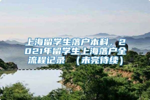 上海留学生落户本科，2021年留学生上海落户全流程记录 （未完待续）