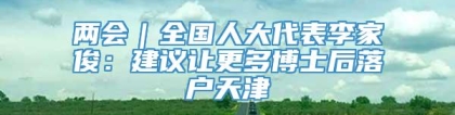 两会｜全国人大代表李家俊：建议让更多博士后落户天津