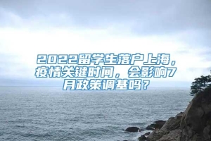 2022留学生落户上海，疫情关键时间，会影响7月政策调基吗？