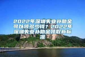 2022年深圳失业补助金可以领多少钱？2022年深圳失业补助金领取新标准