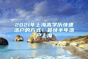 2021年上海高学历快速落户的方式！最快半年落户上海