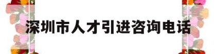 深圳市人才引进咨询电话(深圳人才引进服务中心电话)