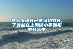 在上海积分已达到120分,子女能在上海读小学和初中升高中