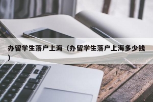 办留学生落户上海（办留学生落户上海多少钱）