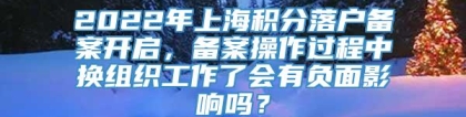 2022年上海积分落户备案开启，备案操作过程中换组织工作了会有负面影响吗？