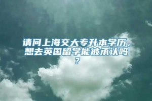 请问上海交大专升本学历，想去英国留学能被承认吗？