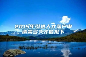 2015年引进人才落户申请需多久才能批下