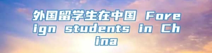 外国留学生在中国 Foreign students in China