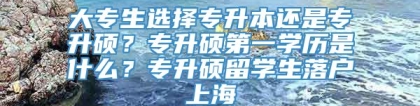 大专生选择专升本还是专升硕？专升硕第一学历是什么？专升硕留学生落户上海