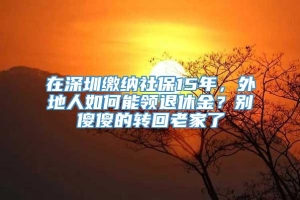 在深圳缴纳社保15年，外地人如何能领退休金？别傻傻的转回老家了