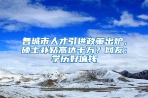 各城市人才引进政策出炉，硕士补贴高达十万？网友：学历好值钱