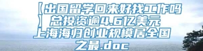 【出国留学回来好找工作吗】总投资逾4.6亿美元 上海海归创业规模居全国之最.doc