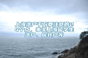 上海落户千万要注意的24个点，事关上海留学生落户、居转户等